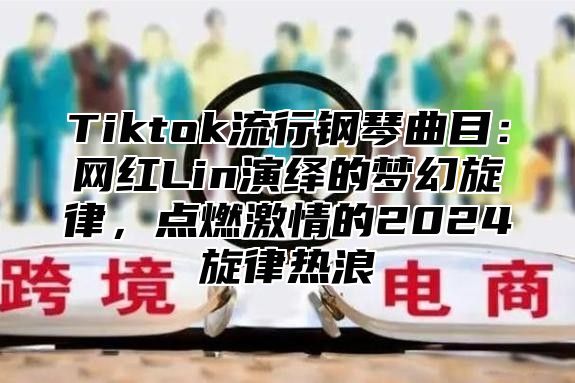 Tiktok流行钢琴曲目：网红Lin演绎的梦幻旋律，点燃激情的2024旋律热浪