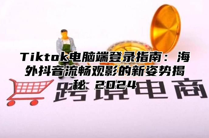 Tiktok电脑端登录指南：海外抖音流畅观影的新姿势揭秘 2024