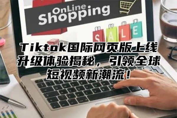 Tiktok国际网页版上线升级体验揭秘，引领全球短视频新潮流！