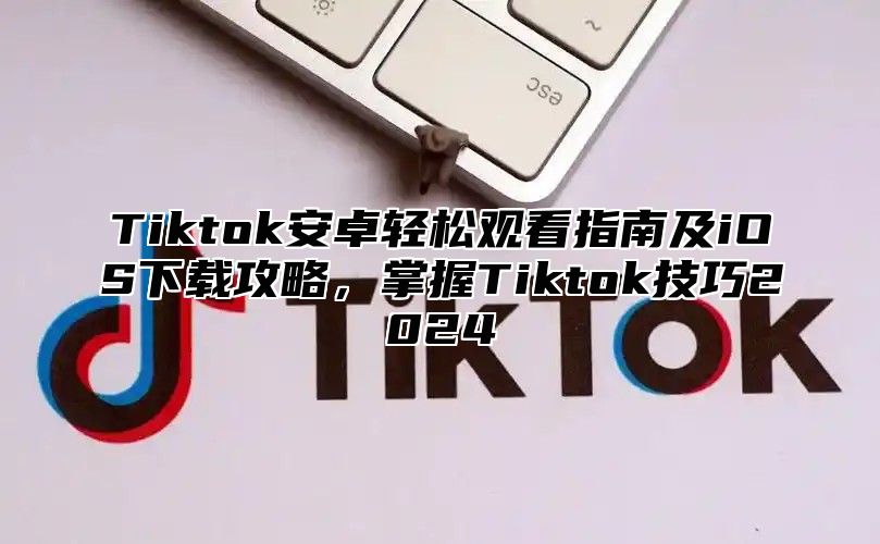 Tiktok安卓轻松观看指南及iOS下载攻略，掌握Tiktok技巧2024