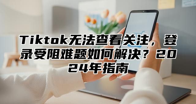 Tiktok无法查看关注，登录受阻难题如何解决？2024年指南