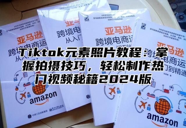 Tiktok元素照片教程：掌握拍摄技巧，轻松制作热门视频秘籍2024版