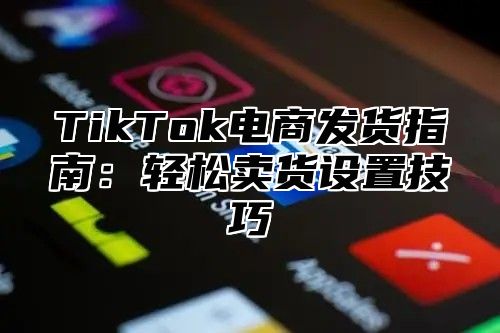 TikTok电商发货指南：轻松卖货设置技巧