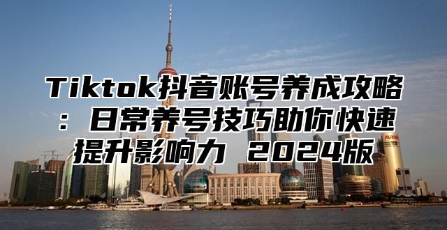 Tiktok抖音账号养成攻略：日常养号技巧助你快速提升影响力 2024版