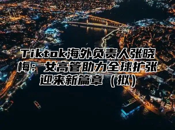 Tiktok海外负责人张晓梅：女高管助力全球扩张迎来新篇章（拟）