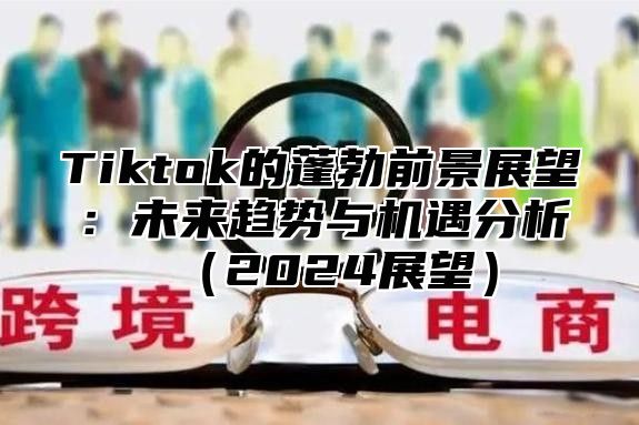 Tiktok的蓬勃前景展望：未来趋势与机遇分析（2024展望）