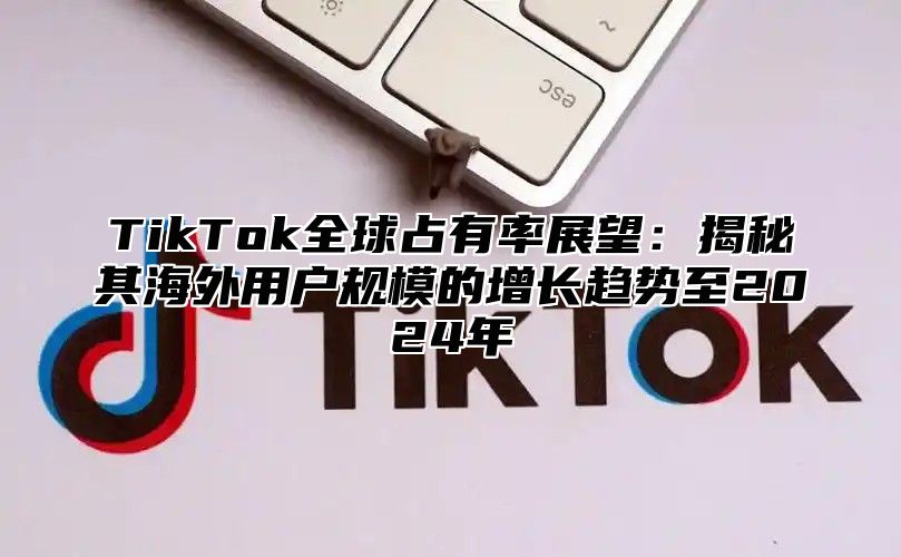 TikTok全球占有率展望：揭秘其海外用户规模的增长趋势至2024年