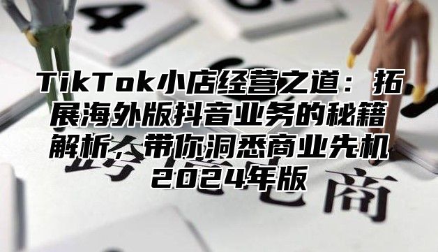 TikTok小店经营之道：拓展海外版抖音业务的秘籍解析，带你洞悉商业先机 2024年版