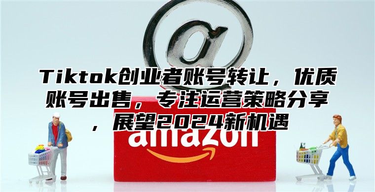 Tiktok创业者账号转让，优质账号出售，专注运营策略分享，展望2024新机遇