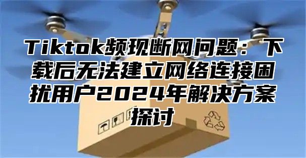 Tiktok频现断网问题：下载后无法建立网络连接困扰用户2024年解决方案探讨