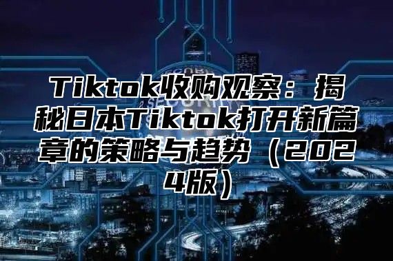 Tiktok收购观察：揭秘日本Tiktok打开新篇章的策略与趋势（2024版）