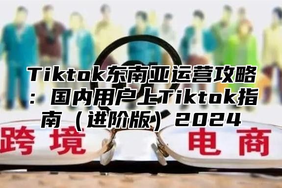 Tiktok东南亚运营攻略：国内用户上Tiktok指南（进阶版）2024