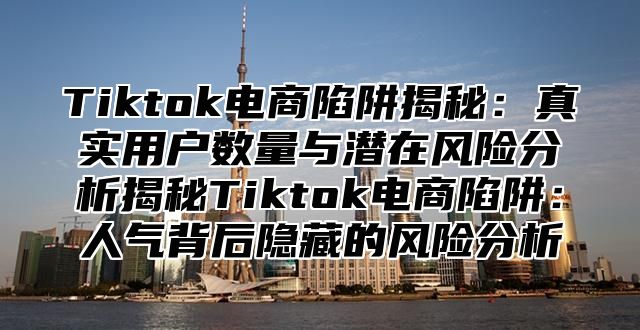 Tiktok电商陷阱揭秘：真实用户数量与潜在风险分析揭秘Tiktok电商陷阱：人气背后隐藏的风险分析