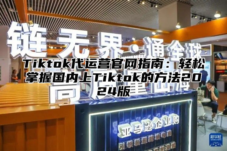 Tiktok代运营官网指南：轻松掌握国内上Tiktok的方法2024版