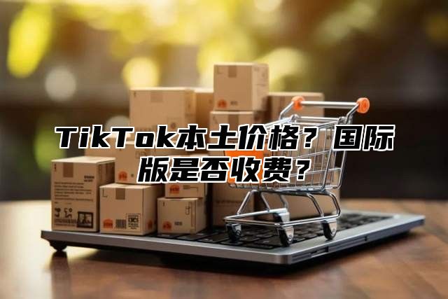 TikTok本土价格？国际版是否收费？