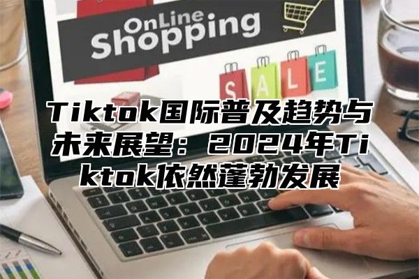 Tiktok国际普及趋势与未来展望：2024年Tiktok依然蓬勃发展