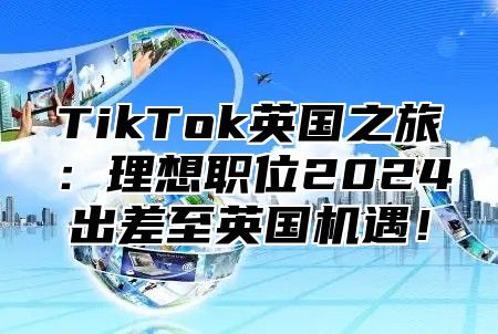 TikTok英国之旅：理想职位2024出差至英国机遇！