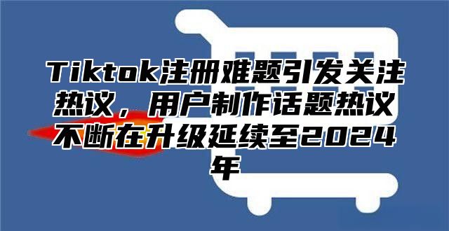 Tiktok注册难题引发关注热议，用户制作话题热议不断在升级延续至2024年