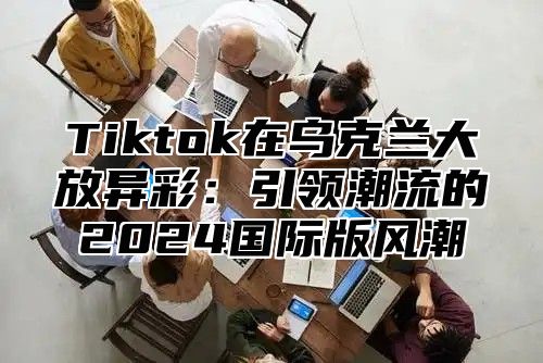 Tiktok在乌克兰大放异彩：引领潮流的2024国际版风潮