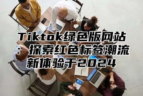 Tiktok绿色版网站：探索红色标签潮流新体验于2024