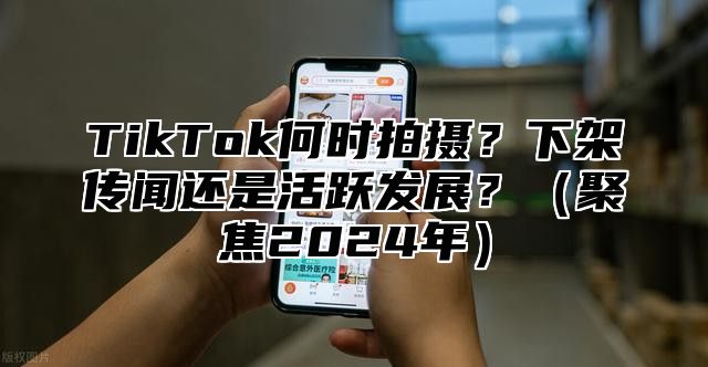 TikTok何时拍摄？下架传闻还是活跃发展？（聚焦2024年）