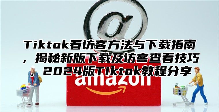 Tiktok看访客方法与下载指南，揭秘新版下载及访客查看技巧，2024版Tiktok教程分享