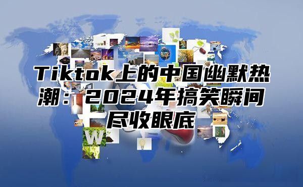 Tiktok上的中国幽默热潮：2024年搞笑瞬间尽收眼底