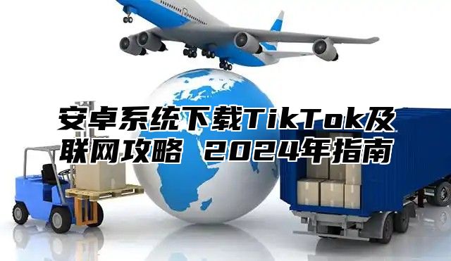 安卓系统下载TikTok及联网攻略 2024年指南