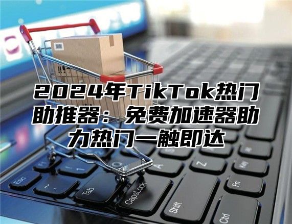 2024年TikTok热门助推器：免费加速器助力热门一触即达