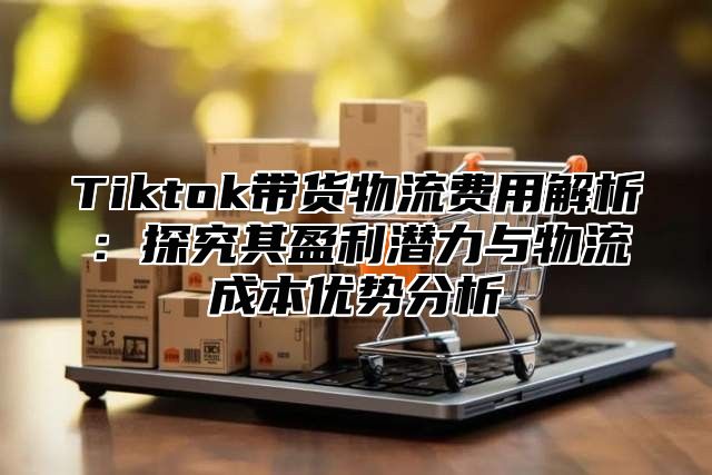 Tiktok带货物流费用解析：探究其盈利潜力与物流成本优势分析