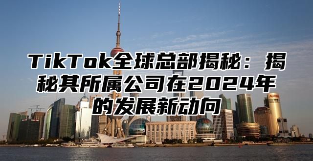 TikTok全球总部揭秘：揭秘其所属公司在2024年的发展新动向