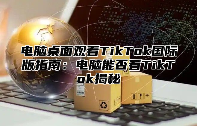 电脑桌面观看TikTok国际版指南：电脑能否看TikTok揭秘