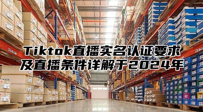 Tiktok直播实名认证要求及直播条件详解于2024年