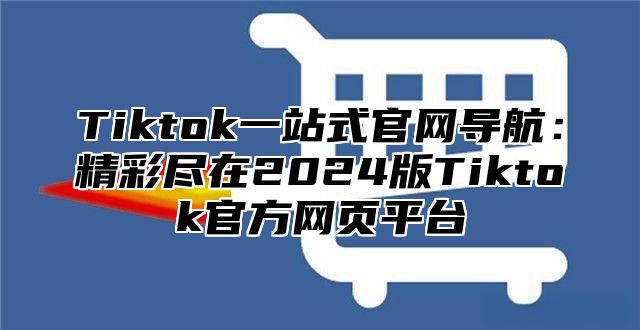 Tiktok一站式官网导航：精彩尽在2024版Tiktok官方网页平台