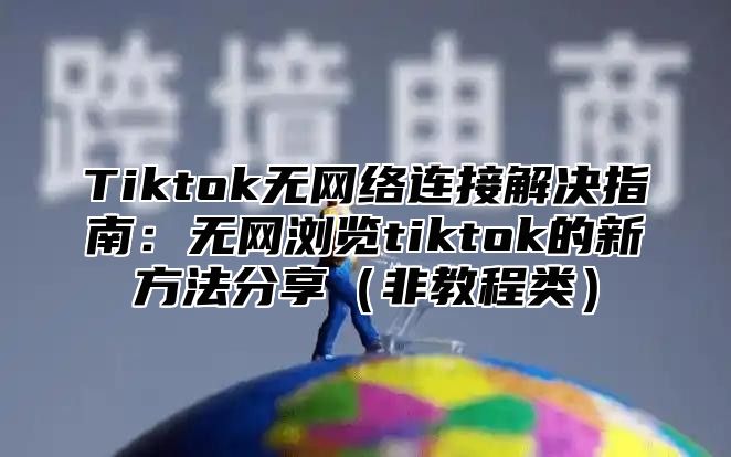 Tiktok无网络连接解决指南：无网浏览tiktok的新方法分享（非教程类）