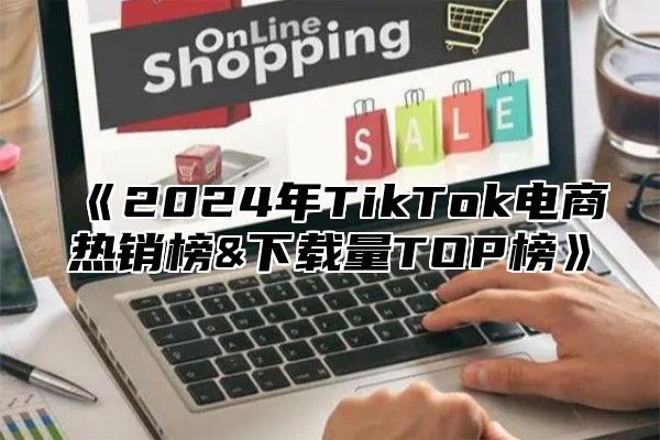 《2024年TikTok电商热销榜&下载量TOP榜》