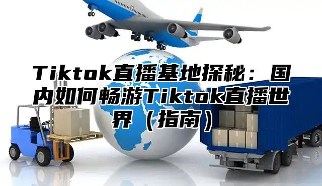 Tiktok直播基地探秘：国内如何畅游Tiktok直播世界（指南）