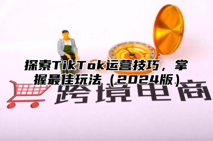 探索TikTok运营技巧，掌握最佳玩法（2024版）