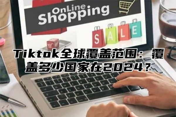 Tiktok全球覆盖范围：覆盖多少国家在2024？