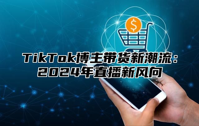 TikTok博主带货新潮流：2024年直播新风向