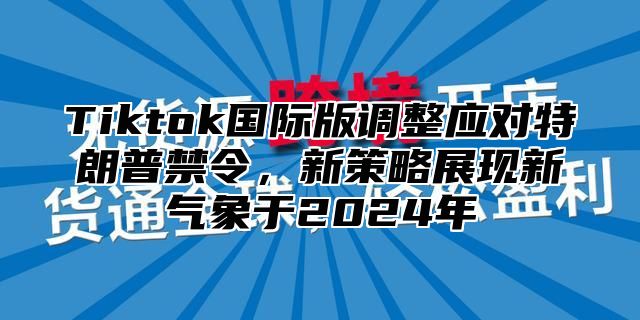 Tiktok国际版调整应对特朗普禁令，新策略展现新气象于2024年