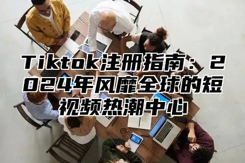 Tiktok注册指南：2024年风靡全球的短视频热潮中心