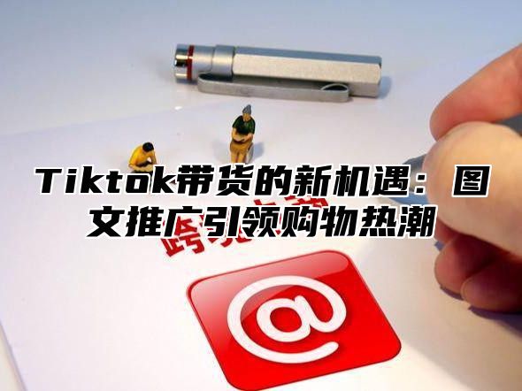 Tiktok带货的新机遇：图文推广引领购物热潮