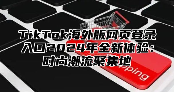 TikTok海外版网页登录入口2024年全新体验：时尚潮流聚集地