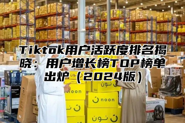 Tiktok用户活跃度排名揭晓：用户增长榜TOP榜单出炉（2024版）