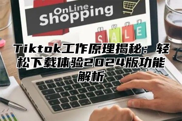 Tiktok工作原理揭秘：轻松下载体验2024版功能解析