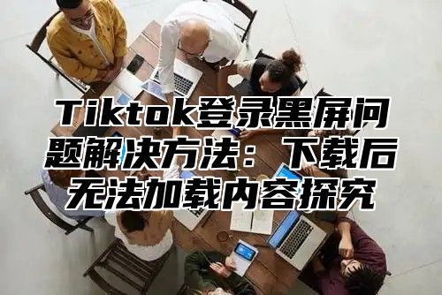 Tiktok登录黑屏问题解决方法：下载后无法加载内容探究