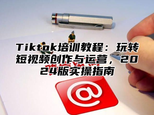 Tiktok培训教程：玩转短视频创作与运营，2024版实操指南