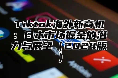 Tiktok海外新商机：日本市场掘金的潜力与展望（2024版）