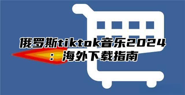 俄罗斯tiktok音乐2024：海外下载指南